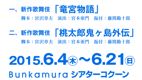 一、新作歌舞伎「竜宮物語」脚本：宮沢章夫　演出：宮本亜門　振付：藤間勘十郎 二、新作歌舞伎「桃太郎鬼ヶ島外伝」 脚本：宮沢章夫　演出：宮本亜門　振付：藤間勘十郎 2015.6.4㊍〜6.21㊐ Bunkamuraシアターコクーン