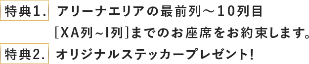 特典１.  アリーナエリアの最前列〜１０列目
          [XA列~I列]までのお座席をお約束します。
特典2.  オリジナルステッカープレゼント！