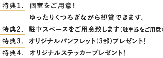 特典1 個室ををご用意! ゆったりくつろぎながら鑑賞できます。特典2 駐車スペースをご用意いたします(駐車券をご用意) 特典3 オリリジナルパンフレット(3部)プレゼント! 特典4 オリジナルステッカープレゼント!